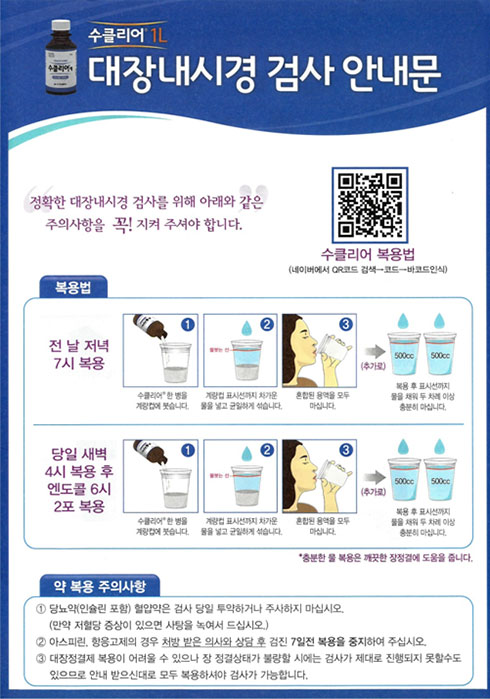 수클리어1L 대장내시경 검사 안내문 
 정확한 대장내시경 검사를 위해 아래와 같은 주의사항을 꼭! 지켜주셔야 합니다. 
수클리어 복용법 
(네이버에서 QR코드 검색- 코드 -바코드인식) 
복용법 (전날 저녁 7시 복용-수클링 한병을 계량컵에 붓습니다. 계량컵 표시선까지 차가운 물을 넣고 균일하게 섞습니다. 혼합된 용역을 모두 마십니다. 
추가로 복용 후 표시선까지 물을 채워 두 차례 이상 충분히 마십니다.)
당일 새벽 4시 복용 후 엔도콜 6시 2포 복용-수클리어 한병을 계량컵에 붓습니다-> 계량컵 표시선까지 차가운 물을 넣고 균일하게 섞습니다.-> 혼합된 용역을 모두 마십니다. 
추가로 복용후 표시선까지 물을 채워 두 차례 이상 충분히 마십니다.) 충분한 물 복용은 깨끗한 장정결에 도움을 줍니다.  
약 복용 주의사항
1.당뇨 약(인슐린 포함 ) 혈압약은 검사 당일 투약하거나 주사하지 마십시오 (만약 저혈당 증상이 있으면 사탕을 녹여서 드십시오.)
2. 아스피린, 항응고제의 경우 처방받은 의사와 상담 후 검진 7일전 복용을 중지하여 주십시오 
3. 대장정결제 복용이 어려울 수 있으나 장 정결상태가 불량할 시에는 검사가 제대로 진행되지 못할수도 있으므로 안내 받으신대로 모두 복용하셔야 검사가 가능합니다.