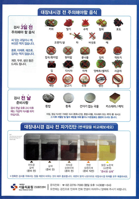  대장내시경 전 주의해야할 음식 
검사 3일전 주의해야 할 음식 씨있는 과일이나 깨, 버섯은 먹지 않습니다. 
콩류,야채류,해조류, 김치는 먹지 않습니다. 계란,두부,생선 등은 드셔도 됩니다. 
먹지말아야할 음식 : 키위, 딸기, 수박, 참외, 포도, 오렌지/귤, 파, 버섯류, 깨, 잡곡/흑미밥, 현미밥, 콩나물, 김치, 깍두기, 김, 다시마, 미역, 양배추/샐러드, 시금치
드셔도 돼는 음식 : 계란, 닭고기, 두부, 생선, 햄
검사 전날 준비사항 
검사 전날 오후 2시 이후에는 가급적 식사를 하지마십시오.
흰밥,흰죽,건더기 없는국물, 카스테라/케익 
아침 점심식사만 가벼운 식사(흰죽+간장, 흰밥+국물,카스테라 또는 케익)를 하시고 그 이후 저혈당 및 탈수 예방을 위해 물이나 이온음료는 충분히 드셔도 됩니다. 
대장내시경 검사 전 자가진단(변색깔을 비교해보세요) 
어두운갈색(준비 전), 갈색(준비 전), 어두운 오렌지색 (준비 전), 연한 오렌지색(준비 직전), 맑은 노란색(소변색) 준비된상태 
정확한 검사를 위해서는 장을 깨끗이 비우는 것이 매우 중요합니다. 대변이 맑게 나오더라도 대장내시경 하제를 모두 복용하세요 
서울의료원 건강증진센터 문의전화 02-2276-7000 (평일 오후 1시30분~5시) 오전에는 검진으로 인하여 전화 연결이 어려우니 양해해 주시기 바랍니다.