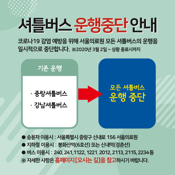셔틀버스 운행중단 안내
코로나 19 감염예방을 위해 서울의료원 모든 셔틀버스의 운행을 일시적으로 중단합니다.
※ 2020년 3월2일 ~ 상황 종료시까지
기존운행 - 중랑셔틀버스, 강남셔틀버스 => 모은 셔틀버스 운행 중단
승용창 이용시 : 서울특별시 중랑구 신내로 156 서울의료원
지하철 이용시 : 봉화산역(6호선) 또느 신내역(경춘선)
버스 이용시 : 240,241,1122,1221,2012,2113,2115,2234 등 
※ 자세한 사항은 홈페이지 [오시는길]을 참고하시기 바랍니다.