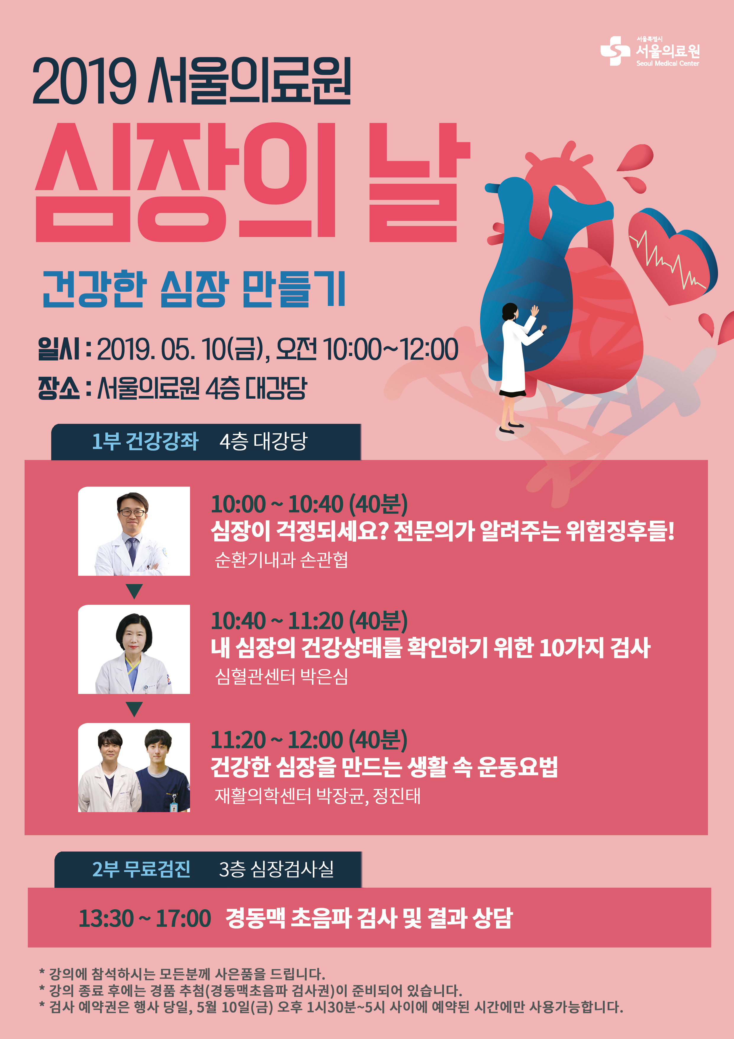 2019 서울의료원 심장의 날<br />건강한 심장 만들기<br />일시 : 2019.05.10(금), 오전 10:00~12:00<br />장소 : 서울의료원 4층 대강당<br />1부 건강강좌 4층 대강당<br />10:00~10:40(40분) : 심장이 걱정되세요? 전문의가 알려주는 위험징후들! 순환기내과 손관협<br />10:40~11:20(40분) : 내 심장의 건강상태를 확인하기 위한 10가지 검사 심혈관센터 박은심<br />11:20~12:00(40분) : 건강한 심장을 만드는 생활 속 운동요법 재활의학센터 박장균, 정진태<br />2부 무료검진 3층 심장검사실<br />13:30~17:00 경동맥 초음파 검사 및 결과 상담<br />* 강의에 참석하시는 모든분께 사은품을 드립니다.<br />* 강의 종료 후에는 경품 추첨(경동맥초음파 검사권)이 준비되어 있습니다.<br />* 검사 예약권은 행사 당일, 5월 10일(금) 오후 1시30분~5시 사이에 예약된 시간에만 사용가능합니다.