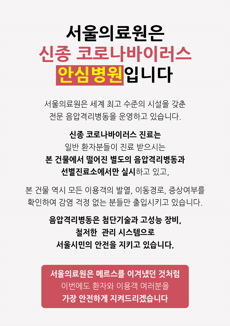 서울의료원은 신종 코로나바이러스 안심병원입니다. 서울의료원은 세계 최고 수준의 시설을 갖춘 전문 음압격리병동을 운영하고 있습니다. 신종 코로나바이러스 진료는 일반 환자분들이 진료받으시는 본 건물에서 떨어진 별도의 음압격리병동과 선별진료소에서만 실시하고 있고, 본 건물 역시 모든 이용객의 발열, 이동경로, 증상여부를 확인하여 감염 걱정 없는 분들만 출입시키고 있습니다. 음압격리병동은 첨단기술과 고성능 장비, 철저한 관리 시스템으로 서울시민의 안전을 지키고 있습니다. 서울의료원은 메르스를 이겨냈던 것처럼 이번에도 환자와 이용객 여러분을 가장 안전하게 지켜드리겠습니다.