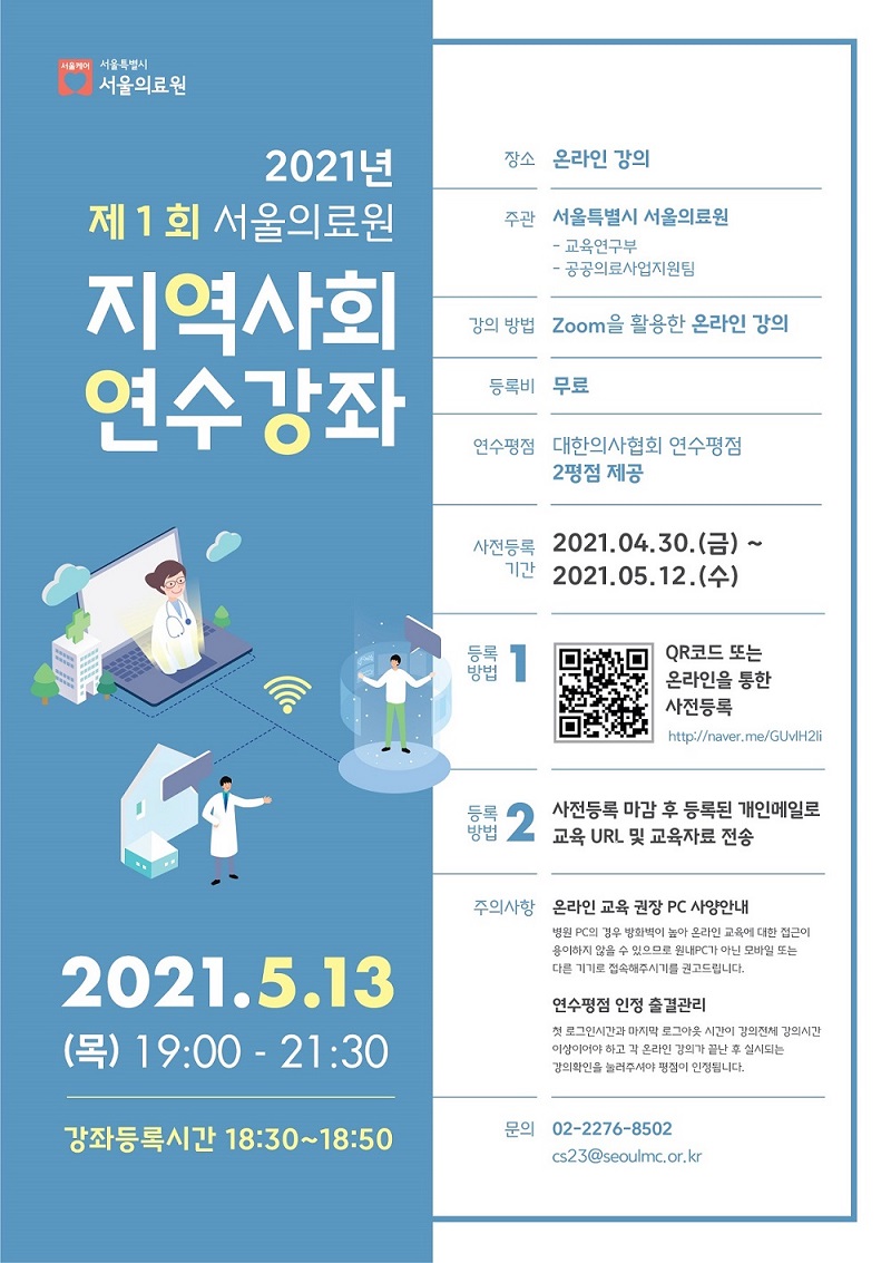 2021년 제 1회 서울의료원 지역사회 연수강좌. 실시일: 2021년 5월 13일 목요일, 19시에서 21시 30분. 강좌 등록 시간: 2021년 5월 13일 목요일, 18시 30분에서 18시 50분. 장소: 온라인 강의. 주관: 서울특별시 서울 의료원 (교육연구부, 공공의료사업지원팀). 강의 방법: Zoom을 활용한 온라인 강의. 등록비: 무료. 연수평점: 대한의사협회 연수평점. 2평점 제공. 사전등록기간: 2021년 4월 30일 금요일에서 2021년 5월 12일 수요일. 등록방법 1: QR코드 또는 온라인 (http://naver.me/GUvlH2li)을 통한 사전등록. 등록방법 2: 사전등록 마감 후 등록된 개인 메일로 교육 URL 및 교육자료 전송. 주의사항 1: 온라인 교육 권장 PC 사양안내. 병원 PC의 경우 방화벽이 높아 온라인 교육에 대한 접근이 용이하지 않을 수 있으므로 원내PCP가 아닌 모바일 또는 다른 기기로 접속해주시기를 권고드립니다. 주의사항 2: 연수평점 인정 출결관리. 첫 로그인 시간과 마지막 로그아웃 시간이 강의 전체 강의 시간 이상이어야 하고 각 온라인 강의가 끝난 후 실시되는 강의 확인을 눌러주셔야 평점이 인정됩니다. 전화 문의: 02-2276-8502. 이메일 문의: cs23@seoulmc.or.kr