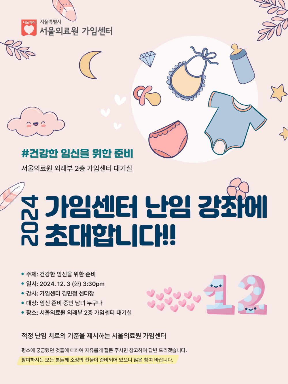 건강한 임신을 위한 준비. 서울의료원 외래부 2층 가임센터 대기실. 2024 가임센터 난임 강좌에 초대합니다!! 주제: 건강한 임신을 위한 준비. 일시: 2024-12-3 (화) 3:30pm. 강사: 가임센터 김민정 센터장. 대상: 임신 준비 중인 남녀 누구나. 장소: 서울의료원 외래부 2층 가임센터 대기실. 적정 난임 치료의 기준을 제시하는 서울의료원 가임센터. 평소에 궁금했던 것들에 대하여 자유롭게 질문 주시면 참고하여 답변 드리겠습니다. 참여하시는 모든 분들께 소정의 선물이 준비되어 있으니 많은 참여 바랍니다.